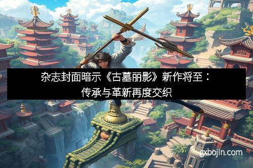 杂志封面暗示《古墓丽影》新作将至：传承与革新再度交织